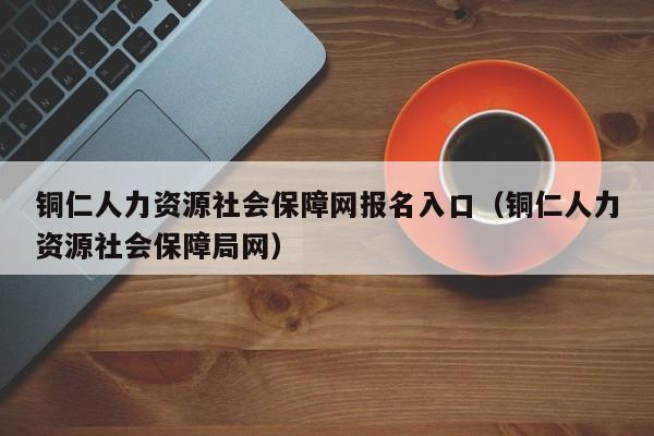 铜仁人力资源社会保障网报名入口（铜仁人力资源社会保障局网）