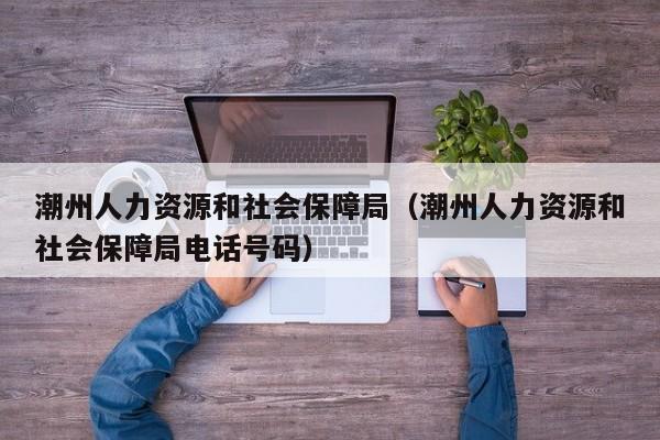 潮州人力资源和社会保障局（潮州人力资源和社会保障局电话号码）