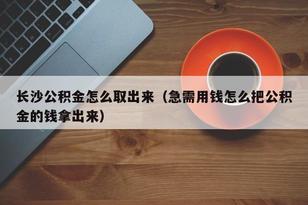 长沙公积金怎么取出来（急需用钱怎么把公积金的钱拿出来）