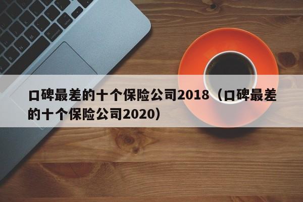 口碑最差的十个保险公司2018（口碑最差的十个保险公司2020）