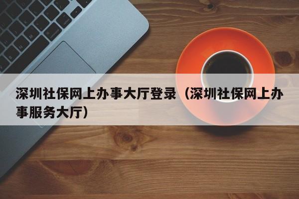 深圳社保网上办事大厅登录（深圳社保网上办事服务大厅）