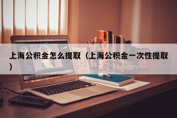 上海公积金怎么提取（上海公积金一次性提取）