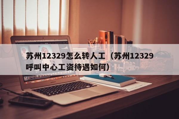 苏州12329怎么转人工（苏州12329呼叫中心工资待遇如何）