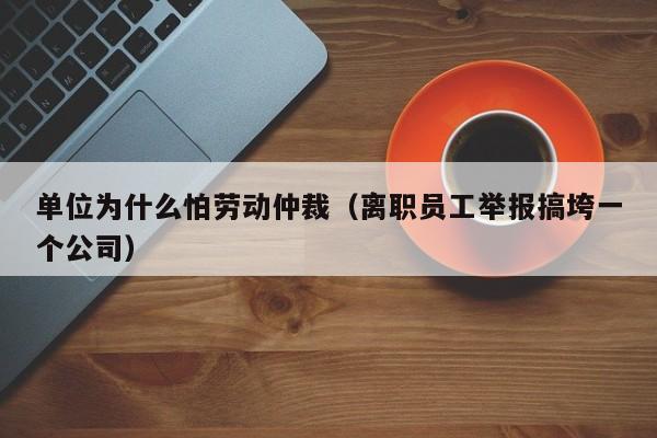 单位为什么怕劳动仲裁（离职员工举报搞垮一个公司）