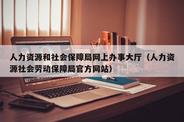 人力资源和社会保障局网上办事大厅（人力资源社会劳动保障局官方网站）