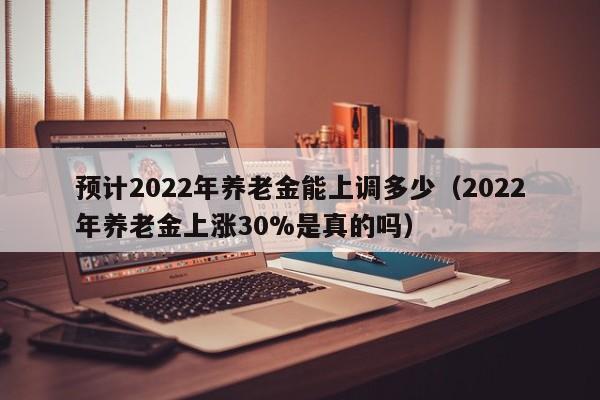 预计2022年养老金能上调多少（2022年养老金上涨30%是真的吗）