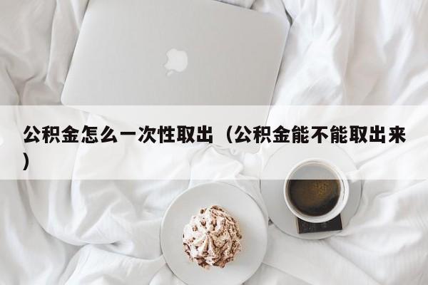 公积金怎么一次性取出（公积金能不能取出来）