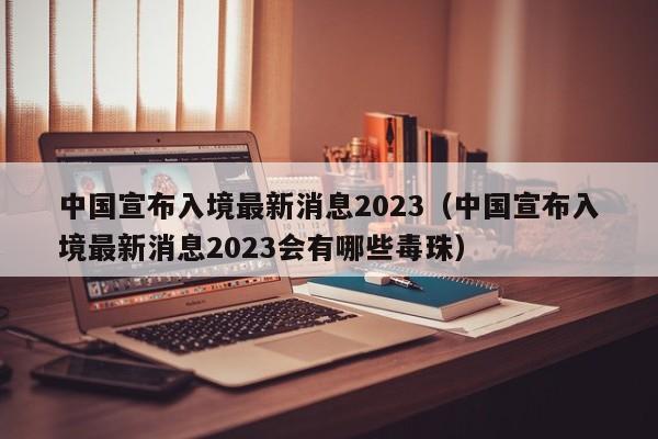 中国宣布入境最新消息2023（中国宣布入境最新消息2023会有哪些毒珠）