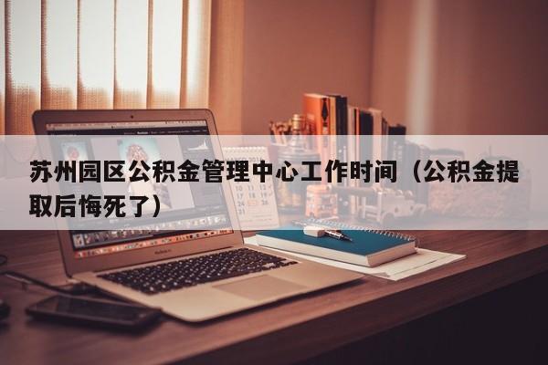 苏州园区公积金管理中心工作时间（公积金提取后悔死了）