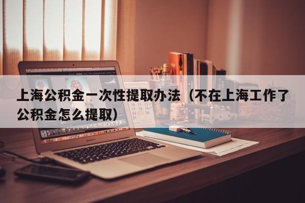 上海公积金一次性提取办法（不在上海工作了公积金怎么提取）