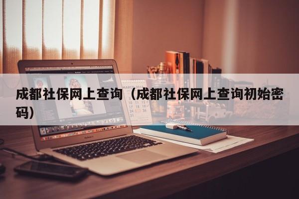 成都社保网上查询（成都社保网上查询初始密码）