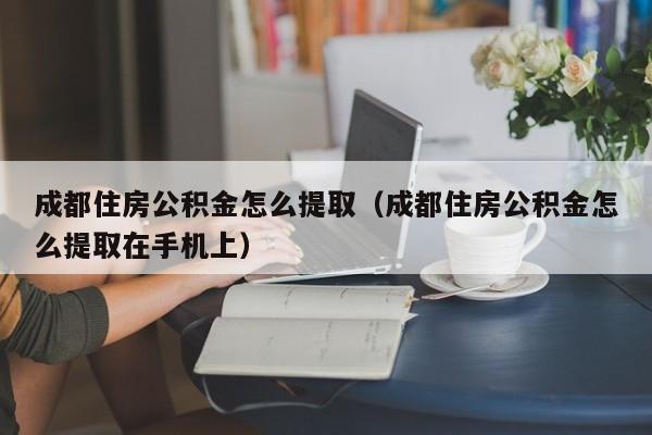 成都住房公积金怎么提取（成都住房公积金怎么提取在手机上）