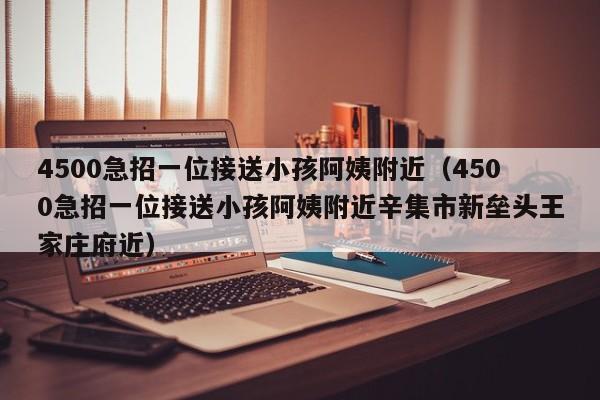 4500急招一位接送小孩阿姨附近（4500急招一位接送小孩阿姨附近辛集市新垒头王家庄府近）