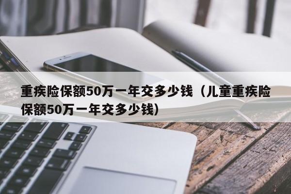 重疾险保额50万一年交多少钱（儿童重疾险保额50万一年交多少钱）