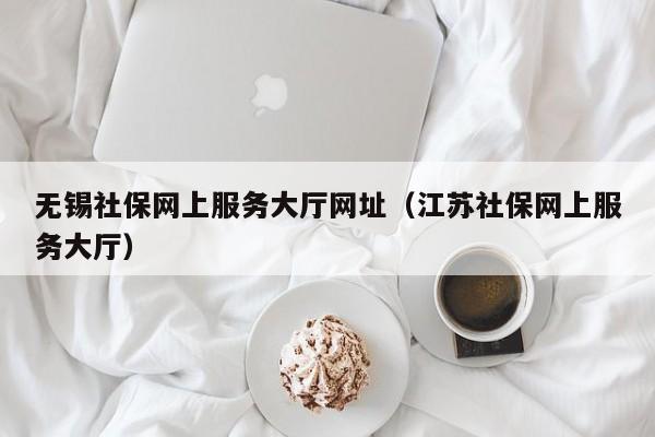 无锡社保网上服务大厅网址（江苏社保网上服务大厅）