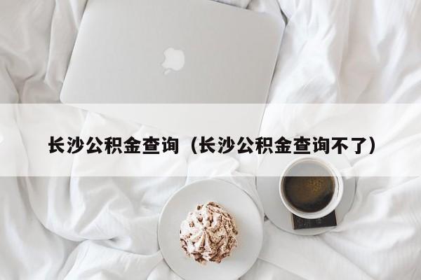 长沙公积金查询（长沙公积金查询不了）