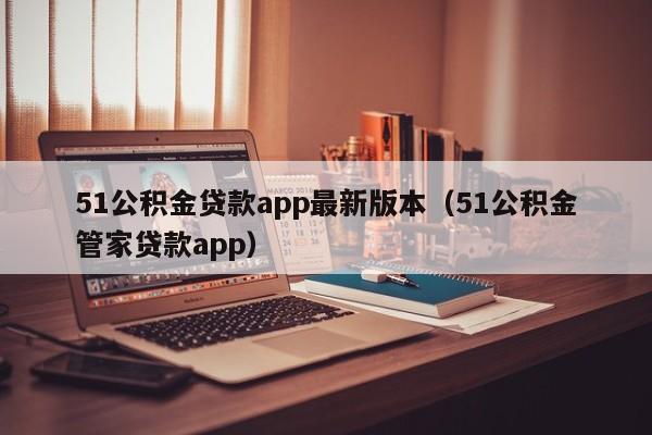 51公积金贷款app最新版本（51公积金管家贷款app）