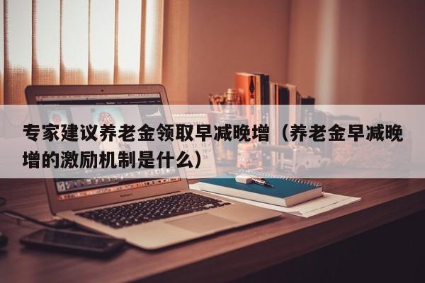 专家建议养老金领取早减晚增（养老金早减晚增的激励机制是什么）