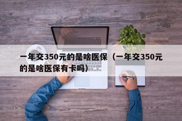 一年交350元的是啥医保（一年交350元的是啥医保有卡吗）