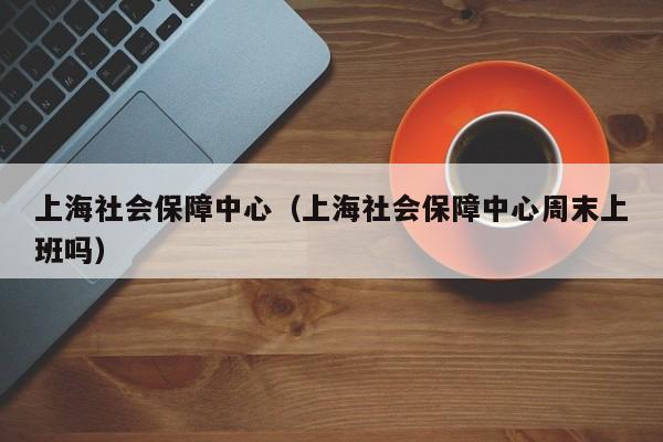 上海社会保障中心（上海社会保障中心周末上班吗）