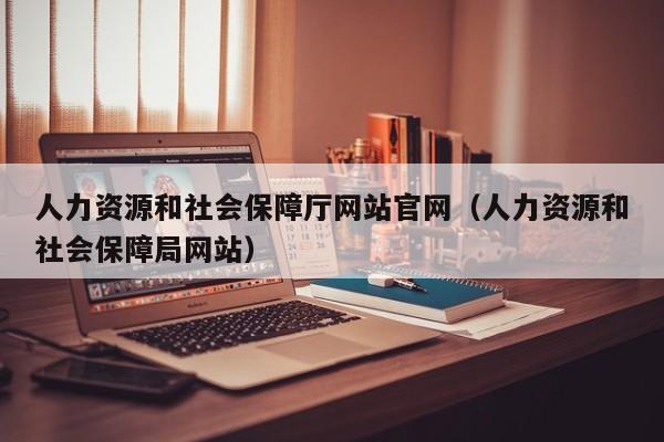 人力资源和社会保障厅网站官网（人力资源和社会保障局网站）