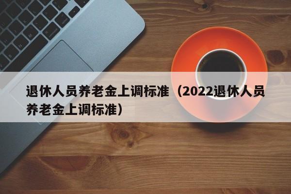 退休人员养老金上调标准（2022退休人员养老金上调标准）