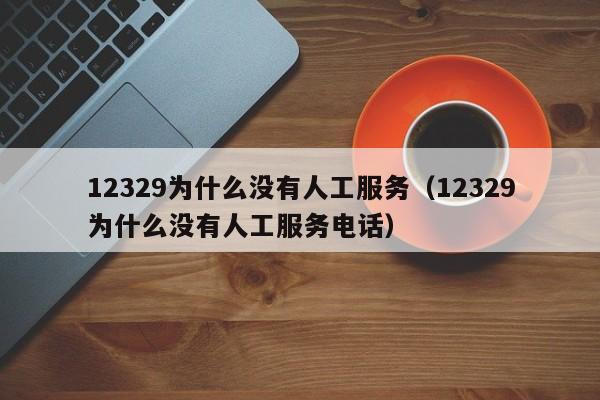 12329为什么没有人工服务（12329为什么没有人工服务电话）