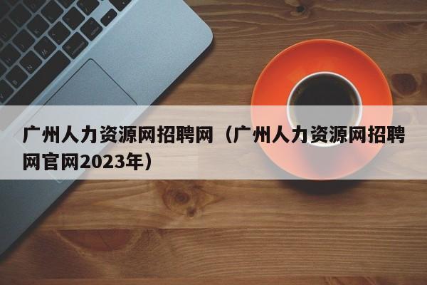 广州人力资源网招聘网（广州人力资源网招聘网官网2023年）