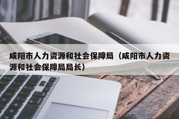 咸阳市人力资源和社会保障局（咸阳市人力资源和社会保障局局长）