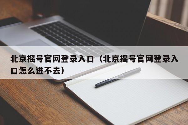 北京摇号官网登录入口（北京摇号官网登录入口怎么进不去）