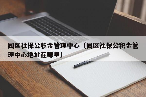 园区社保公积金管理中心（园区社保公积金管理中心地址在哪里）