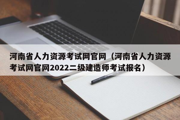 河南省人力资源考试网官网（河南省人力资源考试网官网2022二级建造师考试报名）