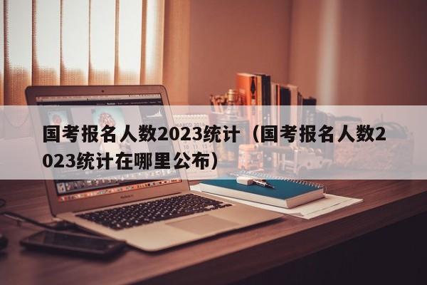 国考报名人数2023统计（国考报名人数2023统计在哪里公布）