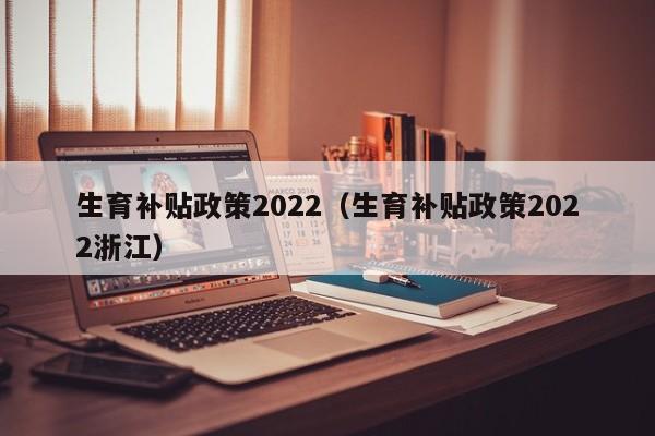 生育补贴政策2022（生育补贴政策2022浙江）