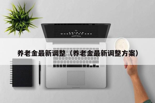 养老金最新调整（养老金最新调整方案）