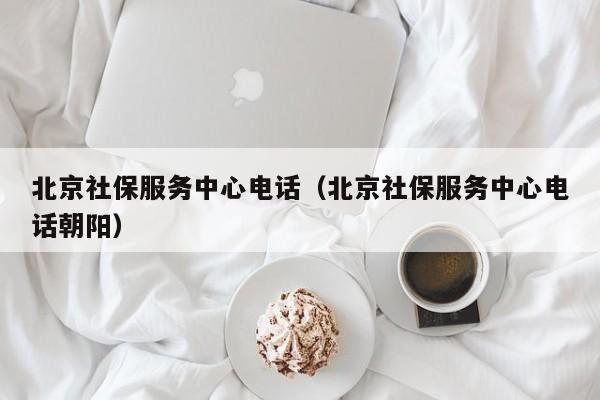 北京社保服务中心电话（北京社保服务中心电话朝阳）