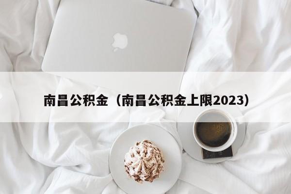 南昌公积金（南昌公积金上限2023）