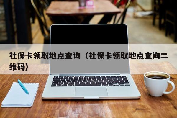 社保卡领取地点查询（社保卡领取地点查询二维码）