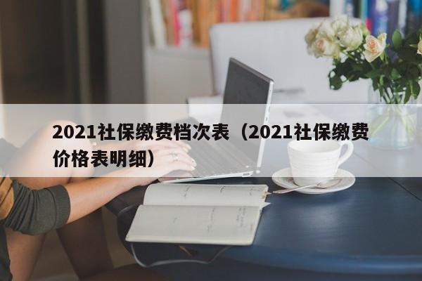 2021社保缴费档次表（2021社保缴费价格表明细）