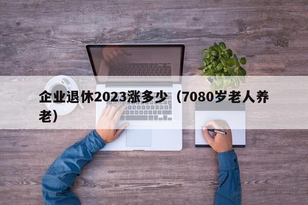 企业退休2023涨多少（7080岁老人养老）