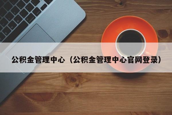 公积金管理中心（公积金管理中心官网登录）