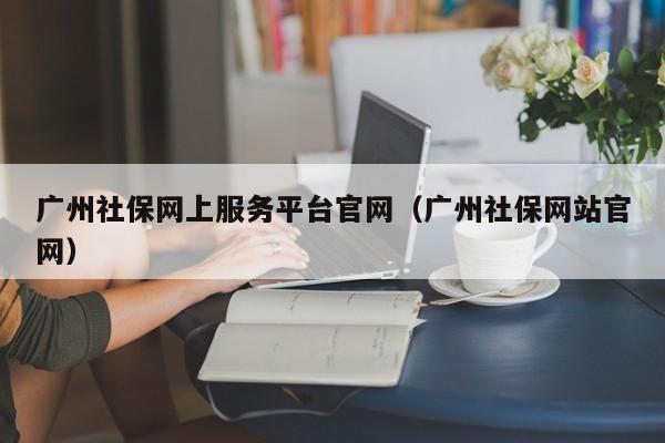 广州社保网上服务平台官网（广州社保网站官网）