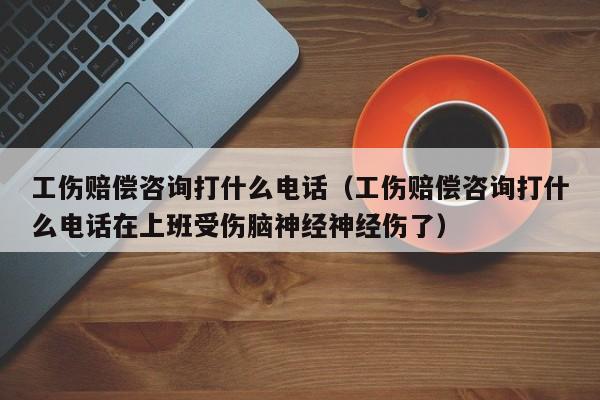 工伤赔偿咨询打什么电话（工伤赔偿咨询打什么电话在上班受伤脑神经神经伤了）