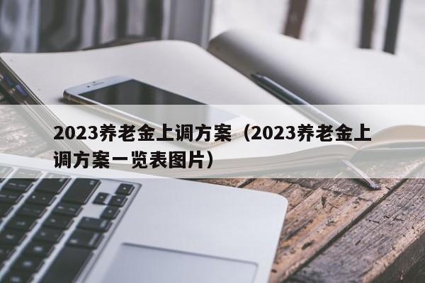 2023养老金上调方案（2023养老金上调方案一览表图片）