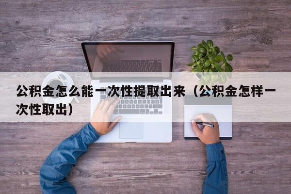 公积金怎么能一次性提取出来（公积金怎样一次性取出）