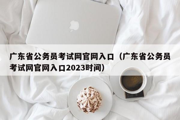 广东省公务员考试网官网入口（广东省公务员考试网官网入口2023时间）