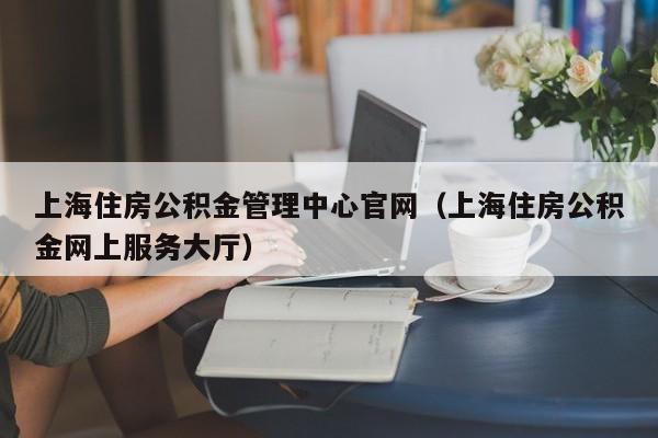 上海住房公积金管理中心官网（上海住房公积金网上服务大厅）