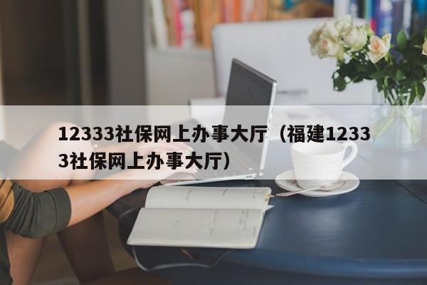 12333社保网上办事大厅（福建12333社保网上办事大厅）