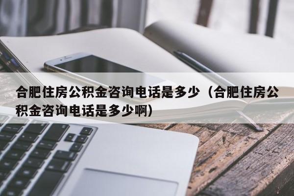 合肥住房公积金咨询电话是多少（合肥住房公积金咨询电话是多少啊）