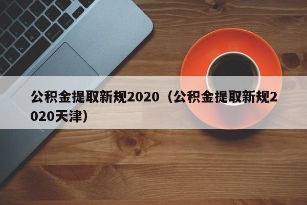 公积金提取新规2020（公积金提取新规2020天津）